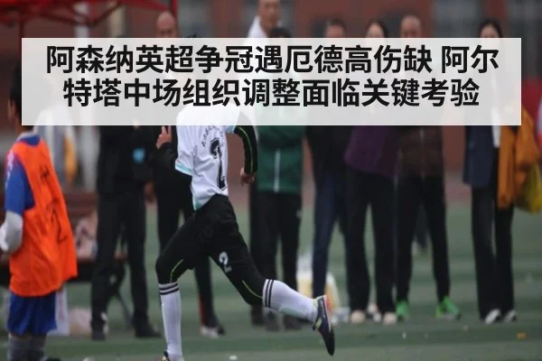 阿森纳英超争冠遇厄德高伤缺 阿尔特塔中场组织调整面临关键考验 - kaiyun
